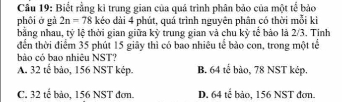 Biết rằng kì trung gian của quá trình phân bào của một tế bào
phôi ở gà 2n=78 kéo dài 4 phút, quá trình nguyên phân có thời mỗi kì
bằng nhau, tỷ lệ thời gian giữa kỳ trung gian và chu kỳ tế bảo là 2/3. Tính
đến thời điểm 35 phút 15 giây thì có bao nhiêu tế bào con, trong một tế
bào có bao nhiêu NST?
A. 32 tế bào, 156 NST kép. B. 64 tế bào, 78 NST kép.
C. 32 tế bào, 156 NST đơn. D. 64 tế bào, 156 NST đơn.