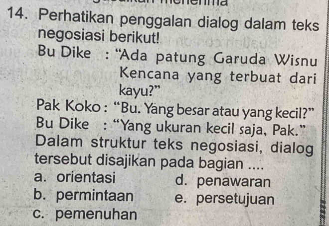 ma
14. Perhatikan penggalan dialog dalam teks
negosiasi berikut!
Bu Dike : “Ada patung Garuda Wisnu
Kencana yang terbuat dari
kayu?”
Pak Koko : “Bu. Yang besar atau yang kecil?”
Bu Dike : “Yang ukuran kecil saja, Pak.”
Dalam struktur teks negosiasi, dialog
tersebut disajikan pada bagian ....
a. orientasi d. penawaran
b. permintaan e. persetujuan
c. pemenuhan