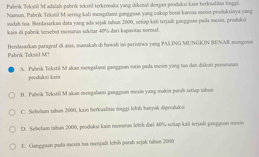 Pabrik Tekstil M adalah pabrik tekstil terkemuka yang dikenal dengan produksi kain berkualitas tinggi.
Namun, Pabrik Tekstil M sering kali mengalami gangguan yang cukup berat karena mesin produksinya yang
sudah tua. Berdasarkan data yang ada sejak tahun 2000, setiap kali terjadi gangguan pada mesin, produksi
kain di pabrik tersebut menurun sekitar 40% dari kapasitas normal.
Berdasarkan paragraf di atas, manakah di bawah ini peristiwa yang PALING MUNGKIN BENAR mengenai
Pabrik Tekstil M?
A. Pabrik Tekstil M akan mengalami gangguan rutin pada mesin yang tua dan diikuti penurunan
produksi kain
B. Pabrik Tekstil M akan mengalami gangguan mesin yang makin parah setiap tahun
C. Sebelum tahun 2000, kain berkualitas tinggi lebih banyak diproduksi
D. Sebelum tahun 2000, produksi kain menurun lebih dari 40% setiap kali terjadi gangguan mesin
E. Gangguan pada mesin tua menjadi lebih parah sejak tahun 2000