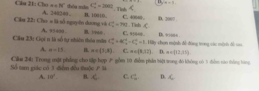 n=3. D, n=5. 
Câu 21: Cho n∈ N^* thòa mãn C_n^(5=2002. Tính A_n^5
A. 240240, B. 10010. C. 40040. D. 2007.
Câu 22: Cho # là số nguyên dương và C_n^5=792. Tính A_n^5.
A. 95400. B. 3960. C. 95040. D. 95004.
Câu 23: Gọi n là số tự nhiên thỏa mãn C_n^0+4C_n^1-C_n^2=1. Hãy chọn mệnh đề đúng trong các mệnh đề sau.
A. n=15. B. n∈ (5;8). C. n∈ (8;12). D. n∈ (12;15). 
Câu 24: Trong mặt phẳng cho tập hợp P gồm 10 điểm phân biệt trong đó không có 3 điểm nào thắng hàng.
Số tam giác có 3 điểm đều thuộc P là
A. 10^3). B. A_(10)^3. C. C_(10)^3, D. A_(10)^7.