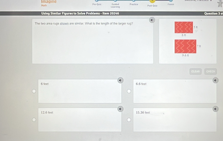 Imagine Guided Practice Post-Quiz
Fimsh
Math Pre-Quiz Learning
Using Similar Figures to Solve Problems - Item 20246 Question 3 o
q
The two area rugs shown are similar. What is the length of the larger rug?
CLEAR CHECK
6 feet 6.6 feet
12.6 feet 15.36 feet