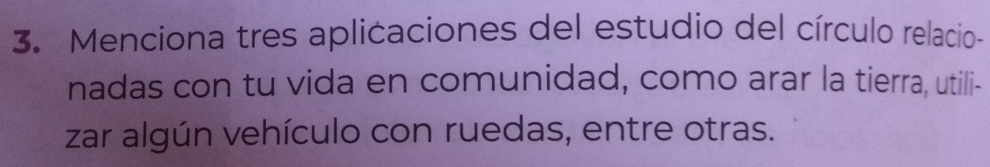 Menciona tres aplicaciones del estudio del círculo relacio- 
nadas con tu vida en comunidad, como arar la tierra, utili- 
zar algún vehículo con ruedas, entre otras.