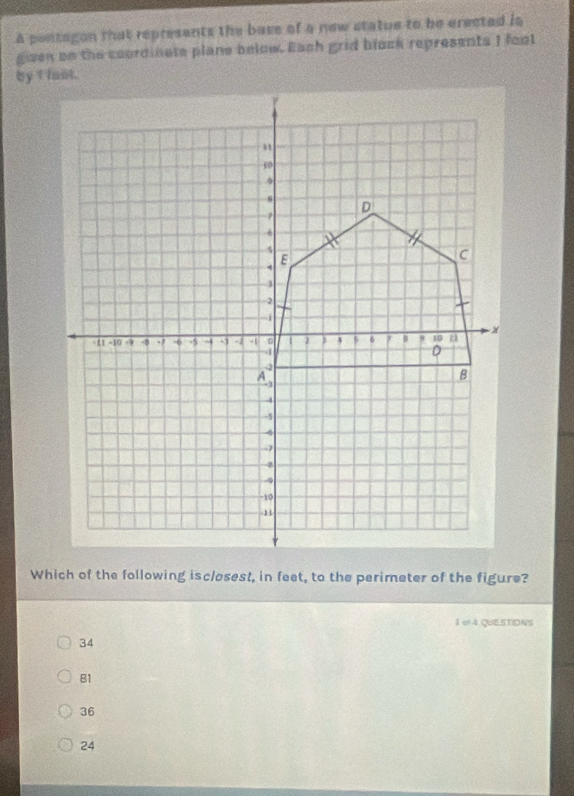 A pontagon that represents the base of a new statue to be erected ia
gizen on the coordinate plane below. Each grid block represents I fool
Which of the following isclosest, in feet, to the perimeter of the figure?
1 of4 QUESTIDNS
34
81
36
24