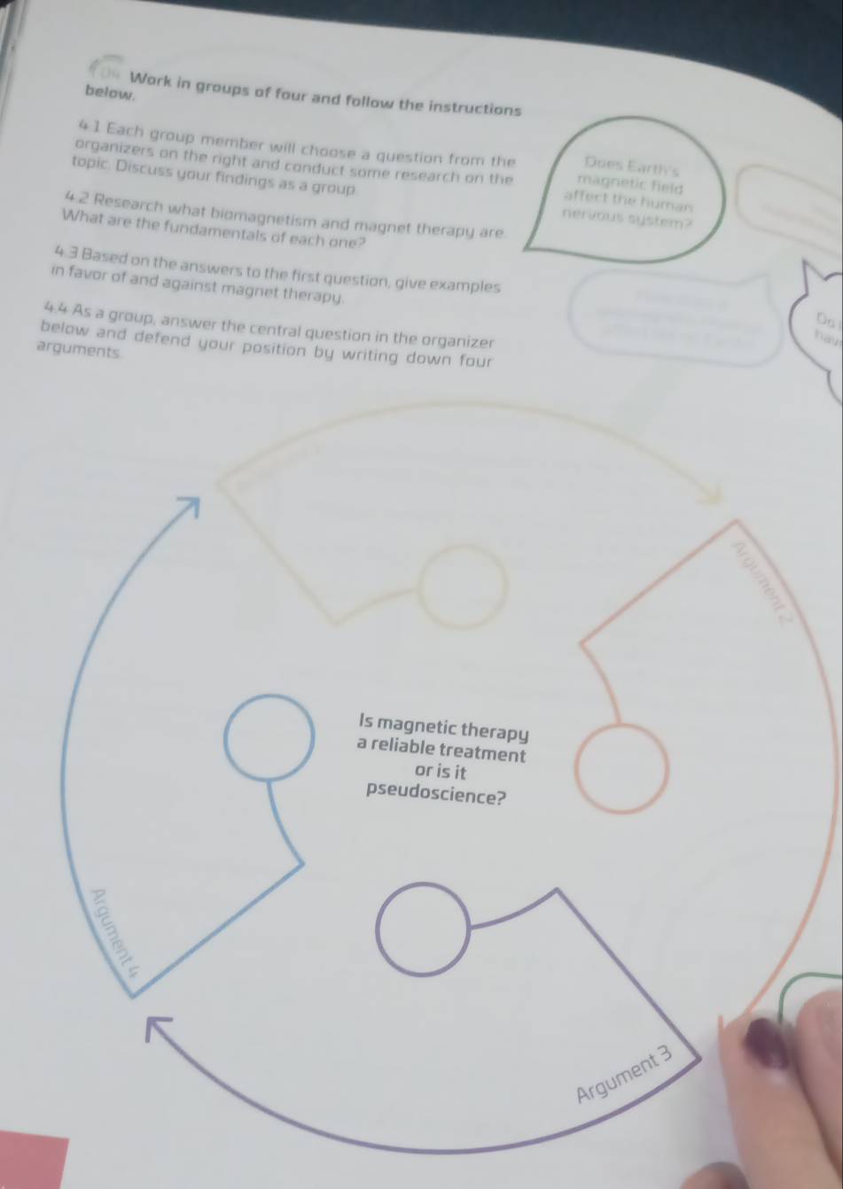 below. 
Work in groups of four and follow the instructions 
41 Each group member will choose a question from the magnetic field 
Does Earth's 
organizers on the right and conduct some research on the affect the human 
topic. Discuss your findings as a group. nervous system? 
4 2 Research what biomagnetism and magnet therapy are 
What are the fundamentals of each one? 
4. 3 Based on the answers to the first question, give examples 
in favor of and against magnet therapy. 
Do! 
4.4 As a group, answer the central question in the organizer 
hav 
below and defend your position by writing down four 
arguments