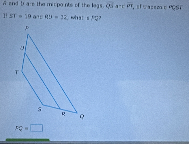 R and V are the midpoints of the legs, overline QS and overline PT , of trapezoid PQST,
If ST=19 and RU=32 , what is PQ?
PQ=□