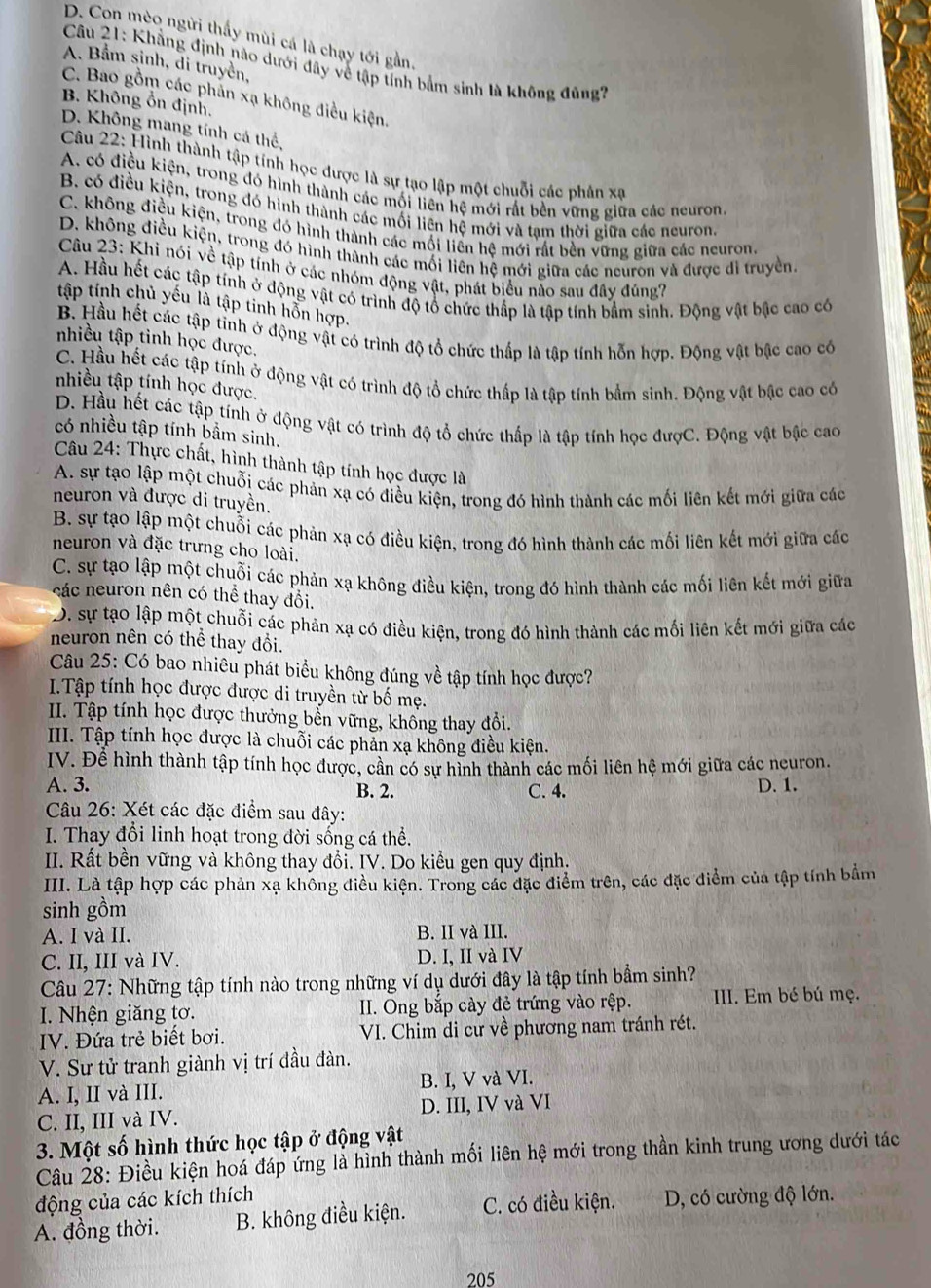 D. Con mèo ngừi thấy mùi cá là chạy tới gần.
A. Bầm sinh, di truyền,
Câu 21: Khẳng định nào dưới dây về tập tính bắm sinh là không đủng?
C. Bao gồm các phản xạ không điều kiện,
B. Không ổn định.
D. Không mang tính cá thể,
Câu 22: Hình thành tập tính học được là sự tạo lập một chuỗi các phân xạ
A. có điều kiện, trong đó hình thành các mối liên hệ mới rất bền vững giữa các neuron
B. có điều kiện, trong đó hình thành các mối liên hệ mới và tạm thời giữa các neuron,
C. không điều kiện, trong đó hình thành các mối liền hệ mới rất bền vững giữa các neuron.
D. không điều kiện, trong đó hình thành các mối liên hệ mới giữa các neuron và được đi truyền.
Câu 23: Khi nói về tập tính ở các nhóm động vật, phát biểu nào sau đây đúng?
A. Hầu hết các tập tính ở động vật có trình độ tổ chức thấp là tập tính bầm sinh. Động vật bậc cao có
tập tính chủ yếu là tập tinh hỗn hợp.
B. Hầu hết các tập tỉnh ở động vật có trình độ tổ chức thấp là tập tính hỗn hợp. Động vật bậc cao có
nhiều tập tỉnh học được.
C. Hầu hết các tập tính ở động vật có trình độ tổ chức thấp là tập tính bầm sinh. Động vật bậc cao có
nhiều tập tính học được.
D. Hầu hết các tập tính ở động vật có trình độ tổ chức thấp là tập tính học đượC. Động vật bậc cao
có nhiều tập tính bầm sinh.
Câu 24: Thực chất, hình thành tập tính học được là
A. sự tạo lập một chuỗi các phản xạ có điều kiện, trong đó hình thành các mối liên kết mới giữa các
neuron và được di truyền.
B. sự tạo lập một chuỗi các phản xạ có điều kiện, trong đó hình thành các mối liên kết mới giữa các
neuron và đặc trưng cho loài.
C. sự tạo lập một chuỗi các phản xạ không điều kiện, trong đó hình thành các mối liên kết mới giữa
các neuron nên có thể thay đổi.
D. sự tạo lập một chuỗi các phản xạ có điều kiện, trong đó hình thành các mối liên kết mới giữa các
neuron nên có thể thay đổi.
Câu 25: Có bao nhiêu phát biểu không đúng về tập tính học được?
I.Tập tính học được được di truyền từ bố mẹ.
II. Tập tính học được thưởng bển vững, không thay đổi.
III. Tập tính học được là chuỗi các phản xạ không điều kiện.
IV. Để hình thành tập tính học được, cần có sự hình thành các mối liên hệ mới giữa các neuron.
A. 3. B. 2. C. 4. D. 1.
Câu 26: Xét các đặc điểm sau đây:
I. Thay đổi linh hoạt trong đời sống cá thể.
II. Rất bền vững và không thay đổi. IV. Do kiểu gen quy định.
IIII. Là tập hợp các phản xạ không điều kiện. Trong các đặc điểm trên, các đặc điểm của tập tính bắm
sinh gồm
A. I và II. B. II và III.
C. II, III và IV. D. I, II và IV
Câu 27: Những tập tính nào trong những ví dụ dưới đây là tập tính bầm sinh?
I. Nhện giăng tơ. II. Ong bắp cày đẻ trứng vào rệp. II. Em bé bú mẹ.
IV. Đứa trẻ biết bơi. VI. Chim di cư về phương nam tránh rét.
V. Sư tử tranh giành vị trí đầu đàn.
A. I, II và III. B. I, V và VI.
C. II, III và IV. D. III, IV và VI
3. Một số hình thức học tập ở động vật
Câu 28: Điều kiện hoá đáp ứng là hình thành mối liên hệ mới trong thần kinh trung ương dưới tác
động của các kích thích
A. đồng thời. B. không điều kiện. C. có điều kiện. D, có cường độ lớn.
205