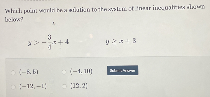 Which point would be a solution to the system of linear inequalities shown
below?
y>- 3/4 x+4
y≥ x+3
(-4,10)
(-8,5) Submit Answer
(-12,-1) (12,2)