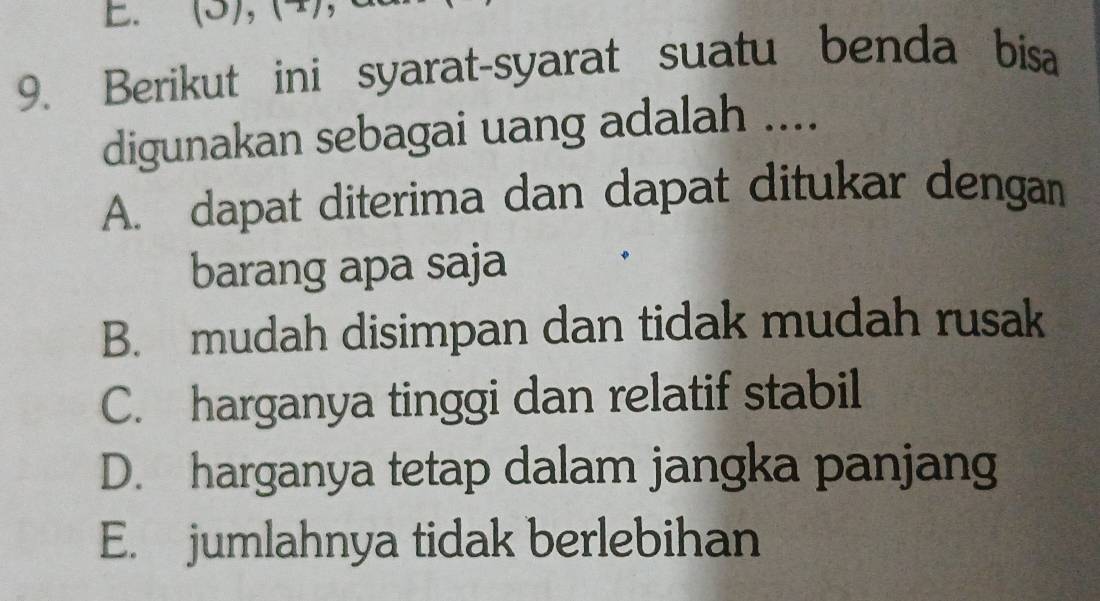 (3), (4), ,
9. Berikut ini syarat-syarat suatu benda bisa
digunakan sebagai uang adalah ....
A. dapat diterima dan dapat ditukar dengan
barang apa saja
B. mudah disimpan dan tidak mudah rusak
C. harganya tinggi dan relatif stabil
D. harganya tetap dalam jangka panjang
E. jumlahnya tidak berlebihan