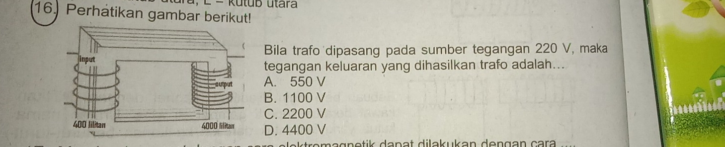 Rutub utara
16. Perhatikan gambar berikut!
Bila trafo dipasang pada sumber tegangan 220 V, maka
tegangan keluaran yang dihasilkan trafo adalah...
A. 550 V
B. 1100 V
C. 2200 V
D. 4400 V
magnetik danat dilakukan dengan cara