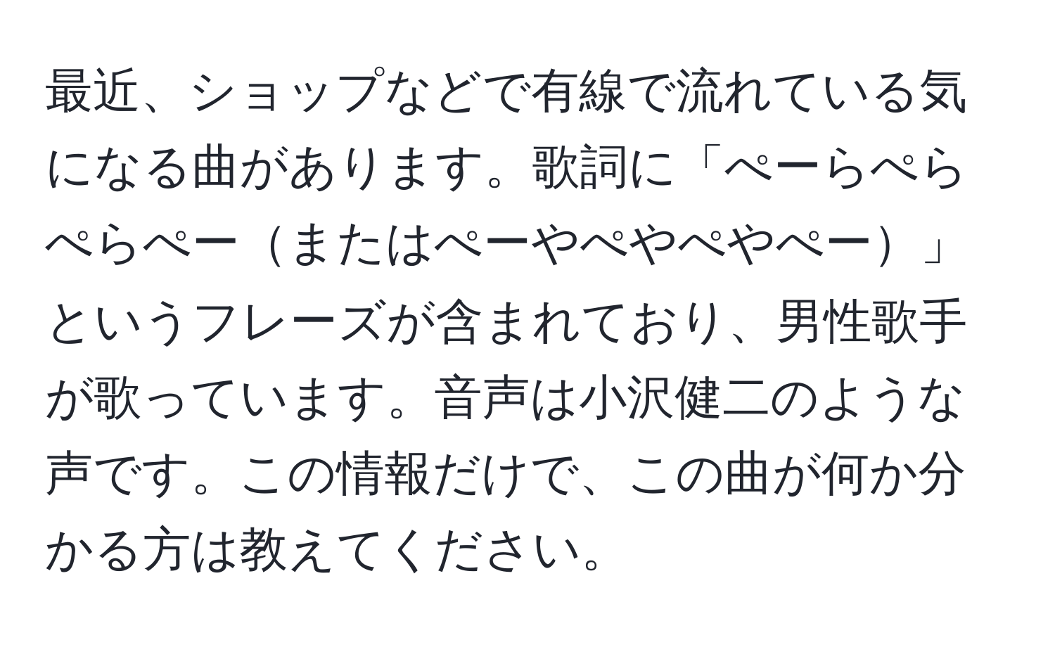 最近、ショップなどで有線で流れている気になる曲があります。歌詞に「ぺーらぺらぺらぺーまたはぺーやぺやぺやぺー」というフレーズが含まれており、男性歌手が歌っています。音声は小沢健二のような声です。この情報だけで、この曲が何か分かる方は教えてください。