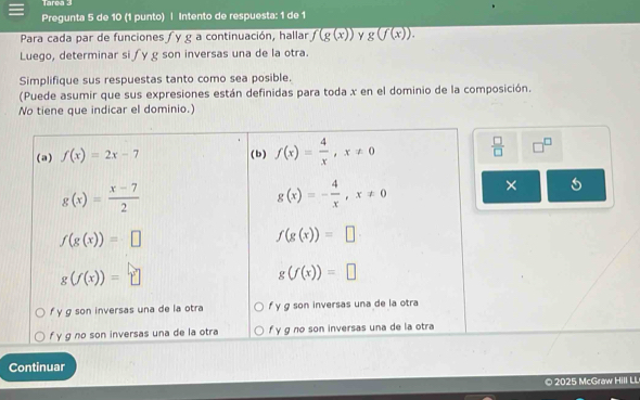 Tarea 3
Pregunta 5 de 10 (1 punto) | Intento de respuesta: 1 de 1
Para cada par de funciones ∫y g a continuación, hallar f(g(x)) Y g(f(x)).
Luego, determinar si ∫y g son inversas una de la otra.
Simplifique sus respuestas tanto como sea posible.
(Puede asumir que sus expresiones están definidas para toda x en el dominio de la composición.
No tiene que indicar el dominio.)
Continuar
© 2025 McGraw Hill LL