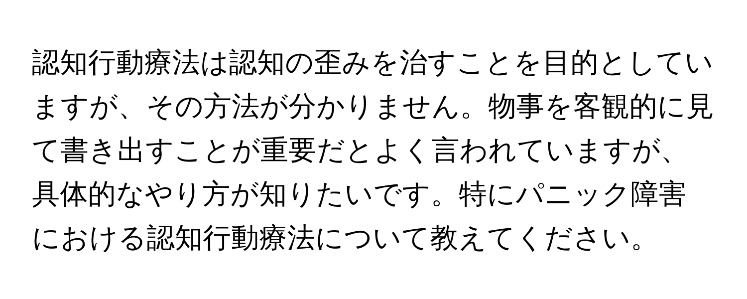 認知行動療法は認知の歪みを治すことを目的としていますが、その方法が分かりません。物事を客観的に見て書き出すことが重要だとよく言われていますが、具体的なやり方が知りたいです。特にパニック障害における認知行動療法について教えてください。