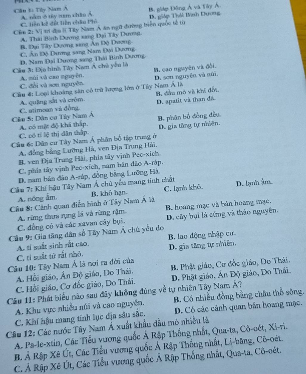 Cầu 1: Tây Nam Á
A. năm ở tây nam châu Á. B. giáp Đông Á và Tây Á.
C. liền kề đất liên châu Phi. D. giáp Thái Bình Dương.
Cầu 2: Vị trí địa lí Tây Nam Á án ngữ đường biển quốc tế từ
A. Thái Bình Dương sang Đại Tây Dương.
B. Đại Tây Dương sang Ấn Độ Dương.
C. Ấn Độ Dương sang Nam Đại Dương.
D. Nam Dại Dương sang Thái Bình Dương.
Câu 3: Địa hình Tây Nam Á chủ yếu là
B. cao nguyên và đồi.
A. núi và cao nguyễn.
D. sơn nguyên và núi.
C. đổi và sơn nguyên.
Câu 4: Loại khoáng sân có trữ lượng lớn ở Tây Nam Á là
A. quặng sắt và crôm. B. dầu mỏ và khí đốt.
C. atimoan và đồng. D. apatit và than đá.
Câu 5: Dân cư Tây Nam Á
A. có mật độ khá thấp. B. phân bố đồng đều.
C. có tỉ lệ thị dân thấp. D. gia tăng tự nhiên.
Câu 6: Dân cư Tây Nam Á phân bố tập trung ở
A. đồng bằng Lưỡng Hà, ven Địa Trung Hải.
B. ven Địa Trung Hải, phía tây vịnh Pec-xích.
C. phía tây vịnh Pec-xích, nam bán đảo A-ráp.
D. nam bán đảo A-ráp, đồng bằng Lưỡng Hà.
Câu 7: Khí hậu Tây Nam Á chủ yếu mang tính chất
A. nóng ẩm. B. khô hạn. C. lạnh khô. D. lạnh ẩm.
Câu 8: Cảnh quan điễn hình ở Tây Nam Á là
A. rừng thưa rụng lá và rừng rậm. B. hoang mạc và bán hoang mạc.
C. đồng cỏ và các xavan cây bụi. D. cây bụi lá cứng và thảo nguyên.
Câu 9: Gia tăng dân số Tây Nam Á chủ yếu do
A. tỉ suất sinh rất cao. B. lao động nhập cư.
C. tỉ suất tử rất nhỏ. D. gia tăng tự nhiên.
Câu 10: Tây Nam Á là nơi ra đời của
A. Hồi giáo, Ấn Độ giáo, Do Thái. B. Phật giáo, Cơ đốc giáo, Do Thái.
C. Hồi giáo, Cơ đốc giáo, Do Thái.  D. Phật giáo, Ấn Độ giáo, Do Thái.
Câu 11: Phát biểu nào sau đây không đúng về tự nhiên Tây Nam Á?
A. Khu vực nhiều núi và cao nguyên. B. Có nhiều đồng bằng châu thổ sông.
C. Khí hậu mang tính lục địa sâu sắc. D. Có các cảnh quan bán hoang mạc.
Câu 12: Các nước Tây Nam Á xuất khẩu dầu mỏ nhiều là
A. Pa-le-xtin, Các Tiểu vương quốc Ả Rập Thống nhất, Qua-ta, Cô-oét, Xi-ri.
B. Ả Rập Xê Út, Các Tiểu vương quốc Ả Rập Thống nhất, Li-băng, Cô-oét.
C. Ả Rập Xê Út, Các Tiểu vương quốc Ả Rập Thống nhất, Qua-ta, Cô-oét.