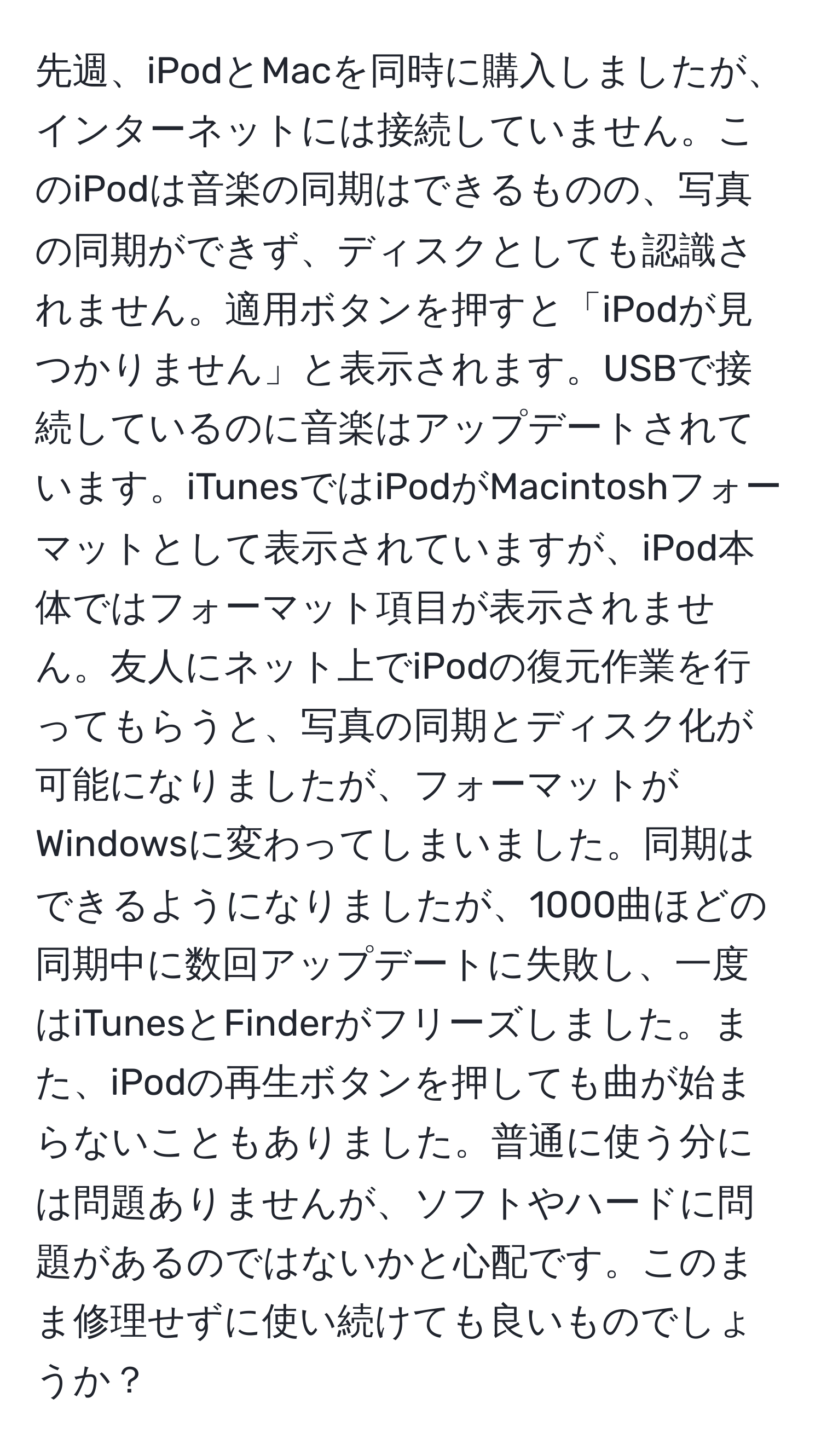 先週、iPodとMacを同時に購入しましたが、インターネットには接続していません。このiPodは音楽の同期はできるものの、写真の同期ができず、ディスクとしても認識されません。適用ボタンを押すと「iPodが見つかりません」と表示されます。USBで接続しているのに音楽はアップデートされています。iTunesではiPodがMacintoshフォーマットとして表示されていますが、iPod本体ではフォーマット項目が表示されません。友人にネット上でiPodの復元作業を行ってもらうと、写真の同期とディスク化が可能になりましたが、フォーマットがWindowsに変わってしまいました。同期はできるようになりましたが、1000曲ほどの同期中に数回アップデートに失敗し、一度はiTunesとFinderがフリーズしました。また、iPodの再生ボタンを押しても曲が始まらないこともありました。普通に使う分には問題ありませんが、ソフトやハードに問題があるのではないかと心配です。このまま修理せずに使い続けても良いものでしょうか？