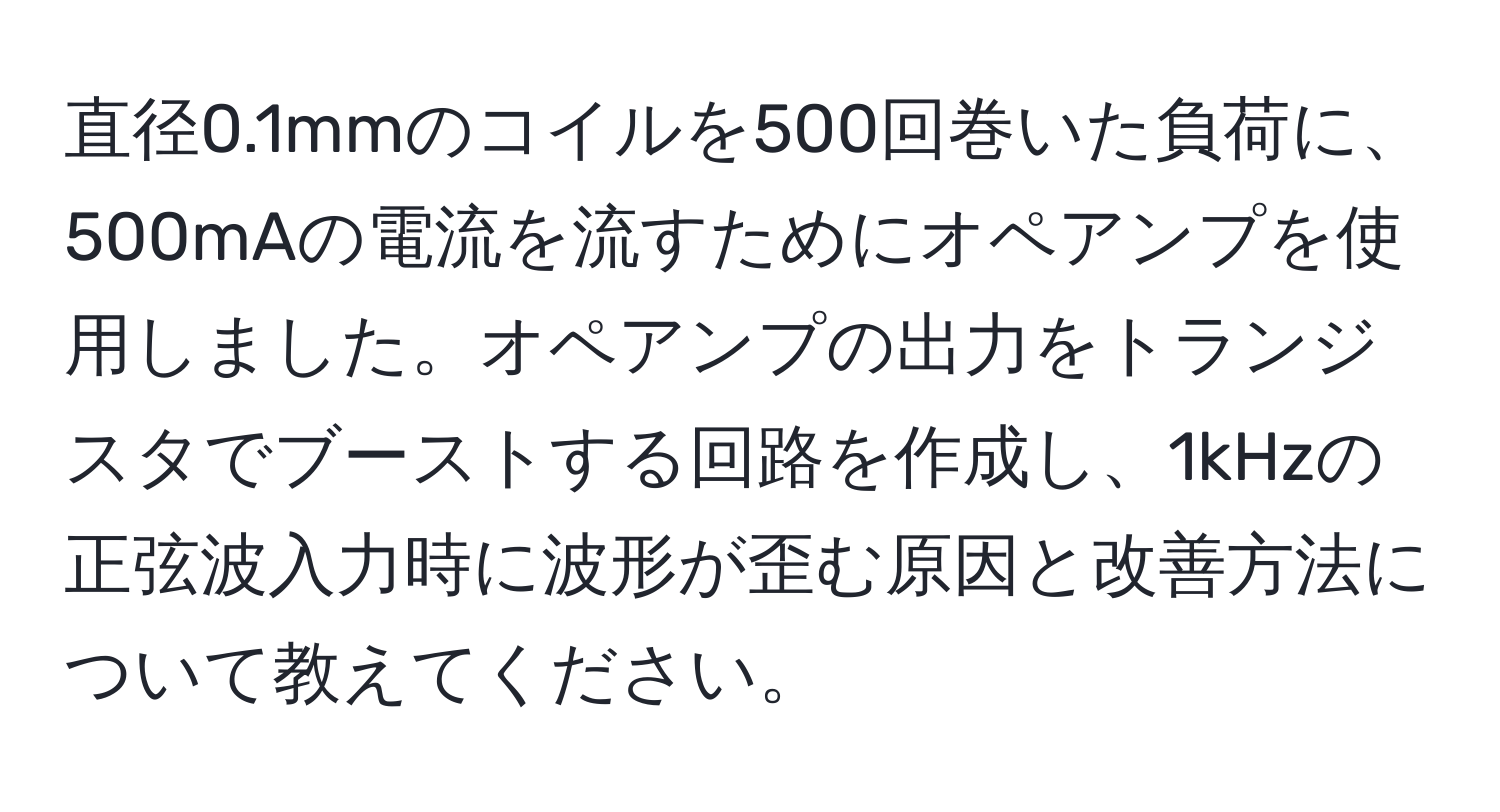 直径0.1mmのコイルを500回巻いた負荷に、500mAの電流を流すためにオペアンプを使用しました。オペアンプの出力をトランジスタでブーストする回路を作成し、1kHzの正弦波入力時に波形が歪む原因と改善方法について教えてください。