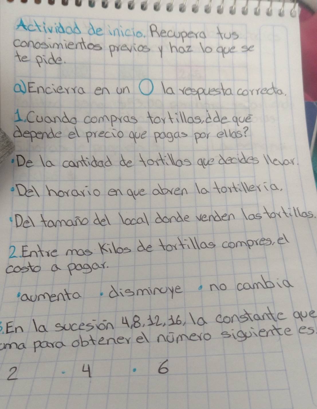 Actividad de inicio. Recupera tus
conosimientos previos y haz lo gue se
te pide.
(Encierra en un O la respuesta correcta.
1. Cuando compras fortillas, ide que
depende el precio gue pagas por ellas?
De la cantidad de fort.llas aue decides llever.
Del horario engue abven la tortilleria.
Del famano del local donde venden lastortillas.
2. Entre mas Kilos de tortillas compres, el
costo a pagar.
aomenta.dismincye a no cambid
BEn la socesion 4 8, 12, 16, Ia constante gue
ama para obtenerel nomero siquiente es
2
4
6