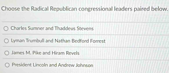 Choose the Radical Republican congressional leaders paired below.
Charles Sumner and Thaddeus Stevens
Lyman Trumbull and Nathan Bedford Forrest
James M. Pike and Hiram Revels
President Lincoln and Andrew Johnson