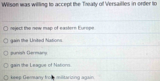 Wilson was willing to accept the Treaty of Versailles in order to
reject the new map of eastern Europe.
gain the United Nations.
punish Germany.
gain the League of Nations.
keep Germany fro militarizing again.