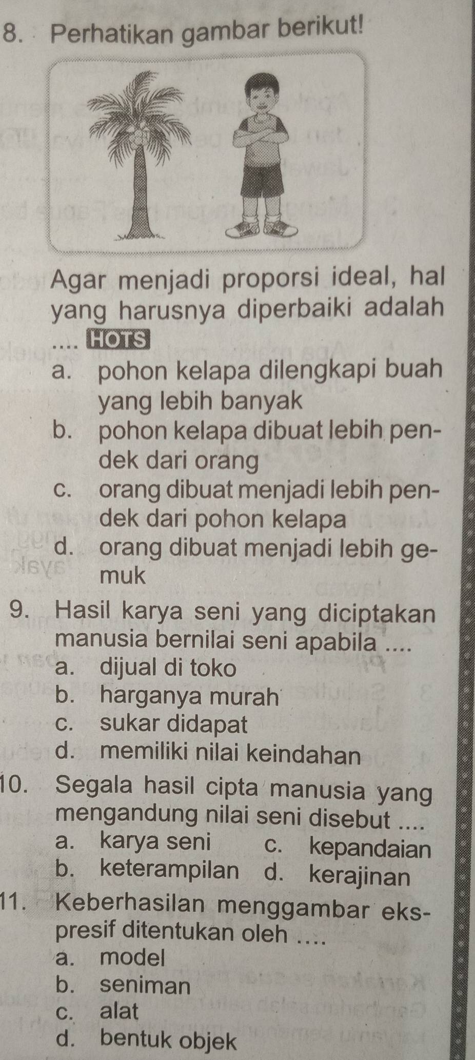 Perhatikan gambar berikut!
Agar menjadi proporsi ideal, hal
yang harusnya diperbaiki adalah
.. HOTS
a. pohon kelapa dilengkapi buah
yang lebih banyak
b. pohon kelapa dibuat lebih pen-
dek dari orang
c. orang dibuat menjadi lebih pen-
dek dari pohon kelapa
d. orang dibuat menjadi lebih ge-
muk
9. Hasil karya seni yang diciptakan
manusia bernilai seni apabila ....
a. dijual di toko
b. harganya murah
c. sukar didapat
d. memiliki nilai keindahan
10. Segala hasil cipta manusia yan
mengandung nilai seni disebut ....
a. karya seni c. kepandaian
b. keterampilan d. kerajinan
11. Keberhasilan menggambar eks-
presif ditentukan oleh ....
a. model
b. seniman
c. alat
d. bentuk objek