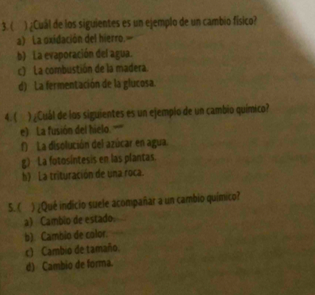 ( ) ¿Cuál de los siguientes es un ejemplo de un cambio físico?
a) La oxidación del hierro.
b) La evaporación del agua.
c) La combustión de la madera.
d) La fermentación de la glucosa.
4.( ) ¿Cuál de los siguientes es un ejemplo de un cambio químico?
e) La fusión del hielo. '''''''
f) La disolución del azúcar en agua.
g) La fotosíntesis en las plantas.
h) La trituración de una roca.
5. ( ) ¿Qué indicio suele acompañar a un cambio químico?
a) Cambio de estado.
b) Cambio de color.
c) Cambio de tamaño.
d) Cambio de forma.