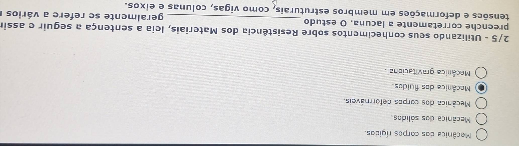 Mecânica dos corpos rígidos.
Mecânica dos sólidos.
Mecânica dos corpos deformáveis.
Mecânica dos fluidos.
Mecânica gravitacional.
2/5 - Utilizando seus conhecimentos sobre Resistência dos Materiais, leia a sentença a seguir e assir
preenche corretamente a lacuna. O estudo _geralmente se refere a vários I
tensões e deformações em membros estruturais, como vigas, colunas e eixos.