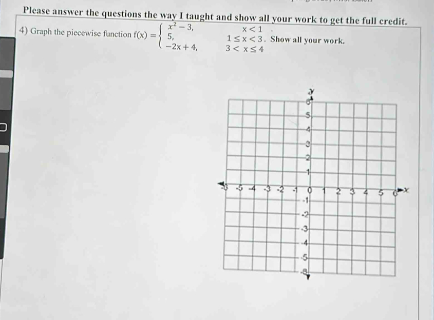 Please answer the questions the way I taught and show all your work to get the full credit.
4) Graph the piecewise function f(x)=beginarrayl x^2-3, 5, -2x+4,endarray. beginarrayr x<1 1≤ x<3 3 . Show all your work.