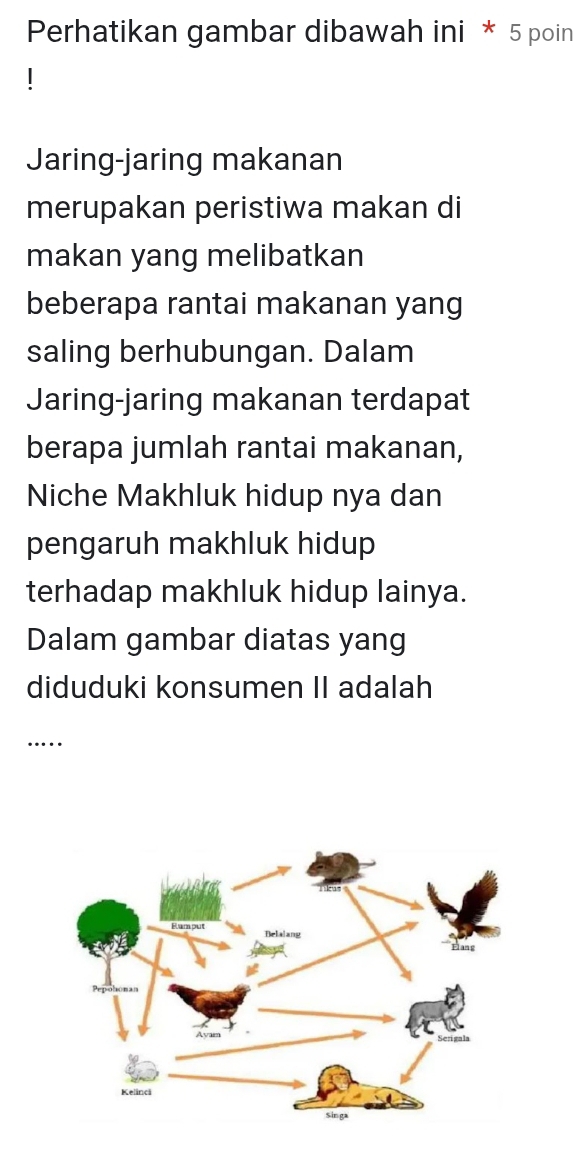 Perhatikan gambar dibawah ini * 5 poin 
Jaring-jaring makanan 
merupakan peristiwa makan di 
makan yang melibatkan 
beberapa rantai makanan yang 
saling berhubungan. Dalam 
Jaring-jaring makanan terdapat 
berapa jumlah rantai makanan, 
Niche Makhluk hidup nya dan 
pengaruh makhluk hidup 
terhadap makhluk hidup lainya. 
Dalam gambar diatas yang 
diduduki konsumen II adalah 
…