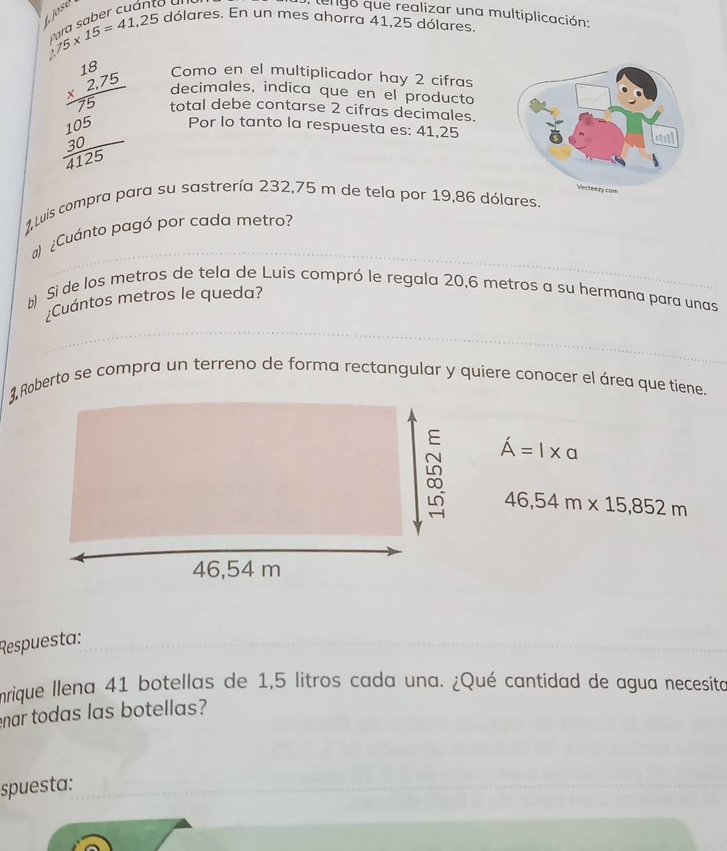 Jose 
to ün 
J, tengo que realizar una multiplicación:
15* 15=41,25
dólares. En un mes ahorra 41,25 dólares. 
Como en el multiplicador hay 2 cifras 
decimales, indica que en el producto 
beginarrayr 18 * 2.75 hline 10010 3 1/4125 endarray  Por lo tanto la respuesta es: 41,25
total debe contarse 2 cifras decimales. 
1 Luis compra para su sastrería 232,75 m de tela por 19,86 dólares. 
_ 
a) ¿Cuánto pagó por cada metro? 
b) Si de los metros de tela de Luis compró le regala 20,6 metros a su hermana para unas 
_ 
¿Cuántos metros le queda? 
3 Roberto se compra un terreno de forma rectangular y quiere conocer el área que tiene.
A'=l* a
46,54m* 15,852m
Respuesta; 
mrique llena 41 botellas de 1,5 litros cada una. ¿Qué cantidad de agua necesita 
enar todas las botellas? 
spuesta: 
_