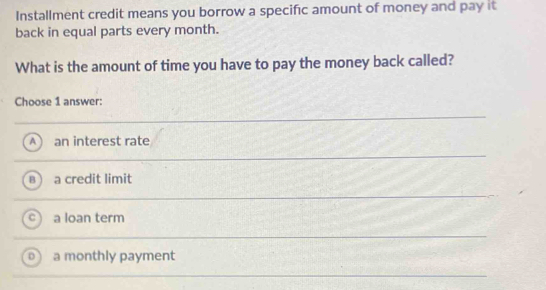 Installment credit means you borrow a specific amount of money and pay it
back in equal parts every month.
What is the amount of time you have to pay the money back called?
Choose 1 answer:
A  an interest rate
B a credit limit
a loan term
a monthly payment