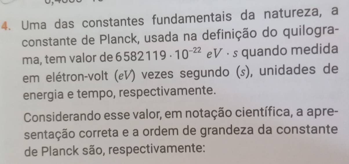 Uma das constantes fundamentais da natureza, a 
constante de Planck, usada na definição do quilogra- 
ma, tem valor de 6582119· 10^(-22) eV · s quando medida 
em elétron-volt (εV) vezes segundo (s), unidades de 
energia e tempo, respectivamente. 
Considerando esse valor, em notação científica, a apre- 
sentação correta e a ordem de grandeza da constante 
de Planck são, respectivamente: