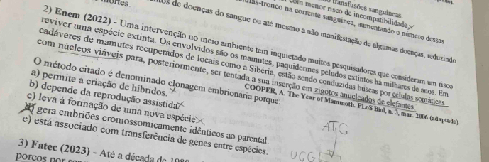 transfusões sanguincas
U menor risco de incompatibilidade 
das-tronco na corrente sanguínea, aumentando o número dessas
mones. aUs de doenças do sangue ou até mesmo a não manifestação de algumas doenças, reduzindo
2) Enem (2022) - Uma intervenção no meio ambiente tem inquietado muitos pesquisadores que consideram um risco
reviver uma espécie extinta. Os envolvidos são os mamutes, paquidermes peludos extintos há milhares de anos. Em
cadáveres de mamutes recuperados de locais como a Sibéria, estão sendo conduzidas buscas por células somáticas
com núcleos viáveis para, posteriormente, ser tentada a sua inserção em zigotos anucleados de elefantes
O método citado é denominado clonagem embrionária porque
a) permite a criação de híbridos.
b) depende da reprodução assistida.
COOPER, A. The Year of Mammoth. PLoS Bíol, n. 3, mar. 2006 (adaptado)
c) leva à formação de uma nova espécie
do gera embriões cromossomicamente idênticos ao parental.
e) está associado com transferência de genes entre espécies.
3) Fatec (2023) - Até a década de 1080
porços por se