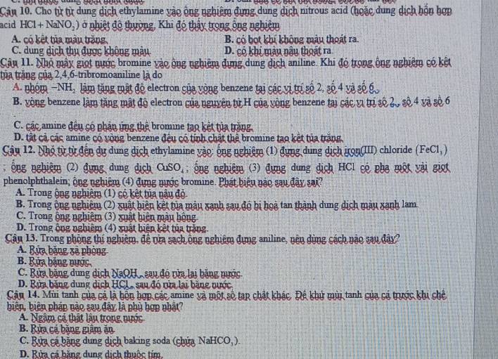 Cân 10. Cho từ từ dung dịch ethylamine vào ông nghiệm đựng dung dịch nitrous acid (hoặc dung dịch hỗn hợp
acid HCl+NaNO_2) ở nhiệt độ thường, Khi đó thảy trong ông nghiệm
A. có kết tủa màu trăng B. có bot khí không màu thoát ra.
C. dung dịch thụ được không màu D. có khi màu nậu thoát ra
Câu 11. Nhỏ mây giọt nược bromine vào ộng nghiêm dựng dung dịch aniline. Khi đó trong ông nghiêm có kết
tủa trắng của 2,4,6-tribromoaniline là do
A. nhóm −NH, làm tăng mật độ electron của vòng benzene tại các vị trí số 2, số 4 và số 6
B. vòng benzene làm tăng mật độ electron của nguyên tử H của vòng benzene tại các vị trị số 20 số 4 và số 6
C. các amine đều có phản ứng thể bromine tạo kết tủa trăng
D. tất cả các amine có vòng benzene đêu có tính chất thể bromine tạo kết tủa trăng
Câu 12. Nhó từ từ đến dự dung dịch ethylamine vào: ống nghiệm (1) đụng dung dịch irọn(III) chloride (FeCl, )
; ô ng nghiệm (2) đựng dung dịch CuSO_4;  ng nghiệm (3) đựng dung dịch HCl có phạ một vài giọt
phenolphthalein; ông nghiệm (4) đựng nược bromine. Phát biểu nào sau đây sai?
A. Trong ộng nghiệm (1) có kết tủa nậu đỏ
B. Trong ông nghiêm (2) xuất hiện kết tủa mâu xạnh sau độ bị hoà tan thành dung dịch màu xanh lam.
C. Trong ộng nghiệm (3) xuất hiện màu hộng
D. Trong ông nghiêm (4) xuất biện kết tủa trăng
Cân 13. Trong phòng thí nghiệm, đề nửa sạch ông nghiêm đựng aniline, nên dùng cách nào sau đây?
A. Bửa bằng xã phòng
B. Bứa bặng nước
C. Bửa bằng dung dịch NaQH, sau đó tửa lại bằng nước
D. Rửa băng dung dịch HCL, sau đó vửa lại bằng vước
Cân 14. Mùi tanh của cá là bộn hợp các amine và một số tạp chất khác. Đề khứ mùi tanh của cá trược khi chế
biên, biên pháp nào sau đây là phù hợp nhật?
A. Ngâm có thật lâu trong nước
B. Rửa cá bằng giâm ăn
C. Rựa cá băng dung dịch baking soda (chứa NaHCO_3).
D. Rửa cá bằng dung dịch thuộc tím