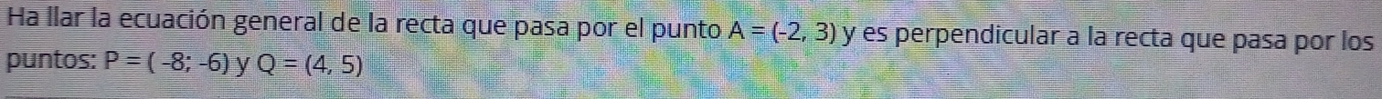 Ha llar la ecuación general de la recta que pasa por el punto A=(-2,3) y es perpendicular a la recta que pasa por los 
puntos: P=(-8;-6) y Q=(4,5)