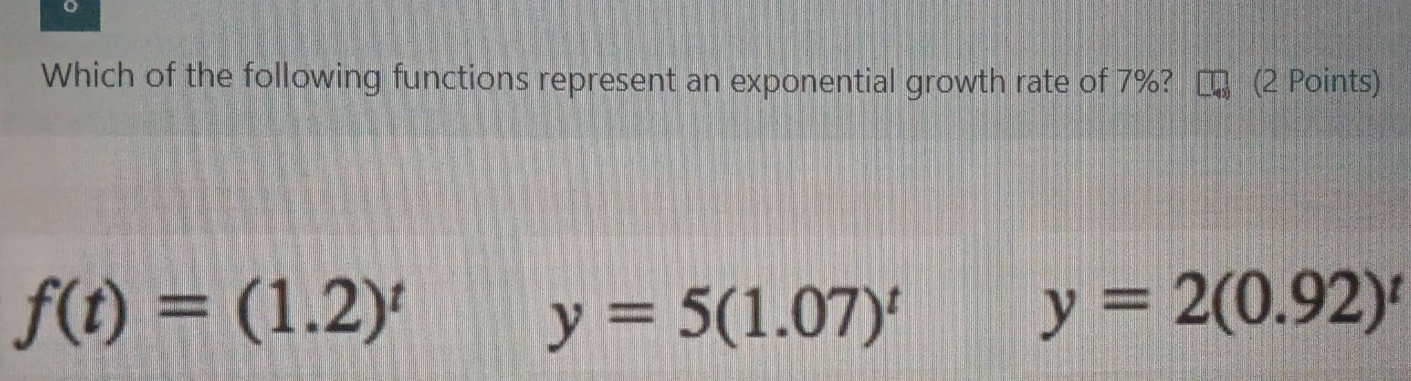 Which of the following functions represent an exponential growth rate of 7%? (2 Points)
f(t)=(1.2)^t
y=5(1.07)^t
y=2(0.92)^t