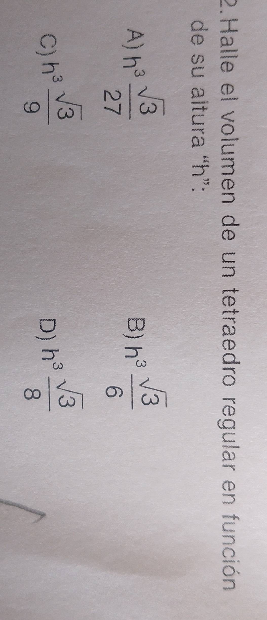 Halle el volumen de un tetraedro regular en función
de su altura “ h ”:
A) h^3 sqrt(3)/27  h^3 sqrt(3)/6 
B)
C) h^3 sqrt(3)/9 
D) h^3 sqrt(3)/8 