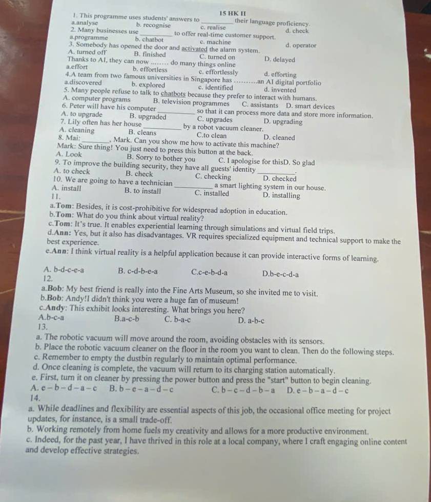 This programme uses students' answers to 15 HK II
their language proficiency
a.analyse b. recognise c. realise
2. Many businesses use_ to offer real-time customer support. d. check
a.programme b. chatbot c. machine
3. Somebody has opened the door and activated the alarm system. d. operator
A. turned off B. finished C. turned on D. delayed
Thanks to AI, they can now _ do many things online
a.effort b. effortless c. effortlessly d. efforting
4.A team from two famous universities in Singapore has an AI digital portfolio
a.discovered b. explored c. identified_ d. invented
5. Many people refuse to talk to chatbots because they prefer to interact with humans.
A. computer programs B. television programmes C. assistants D. smart devices
6. Peter will have his computer_ so that it can process more data and store more information.
A. to upgrade B. upgraded C. upgrades D. upgrading
7. Lily often has her house _by a robot vacuum cleaner.
A. cleaning B. cleans C.to clean D. cleaned
8. Mai:_ , Mark. Can you show me how to activate this machine?
Mark: Sure thing! You just need to press this button at the back
A. Look B. Sorry to bother you C. I apologise for thisD. So glad
9. To improve the building security, they have all guests' identity .
A. to check B. check C. checking _D. checked
10. We are going to have a technician a smart lighting system in our house.
A. install B. to install _C. installed
11. D. installing
a.Tom: Besides, it is cost-prohibitive for widespread adoption in education.
b.Tom: What do you think about virtual reality?
c.Tom: It’s true. It enables experiential learning through simulations and virtual field trips.
d.Ann: Yes, but it also has disadvantages. VR requires specialized equipment and technical support to make the
best experience.
e.Ann: I think virtual reality is a helpful application because it can provide interactive forms of learning.
A. b-d-c-e-a B. c-d-b-e-a C.c-e-b-d-a D. b-e-c-d-a
12.
a.Bob: My best friend is really into the Fine Arts Museum, so she invited me to visit.
b.Bob: Andy!I didn't think you were a huge fan of museum!
c.Andy: This exhibit looks interesting. What brings you here?
A. b-c-a B. a-c-b C. b-a-c D. a-b-c
13.
a. The robotic vacuum will move around the room, avoiding obstacles with its sensors.
b. Place the robotic vacuum cleaner on the floor in the room you want to clean. Then do the following steps.
c. Remember to empty the dustbin regularly to maintain optimal performance.
d. Once cleaning is complete, the vacuum will return to its charging station automatically.
e. First, turn it on cleaner by pressing the power button and press the "start" button to begin cleaning.
A. e-b-d-a-c B. b-c-a-d-c C. b-c-d-b-a D. e-b-a-d-c
14.
a. While deadlines and flexibility are essential aspects of this job, the occasional office meeting for project
updates, for instance, is a small trade-off.
b. Working remotely from home fuels my creativity and allows for a more productive environment.
c. Indeed, for the past year, I have thrived in this role at a local company, where I craft engaging online content
and develop effective strategies.