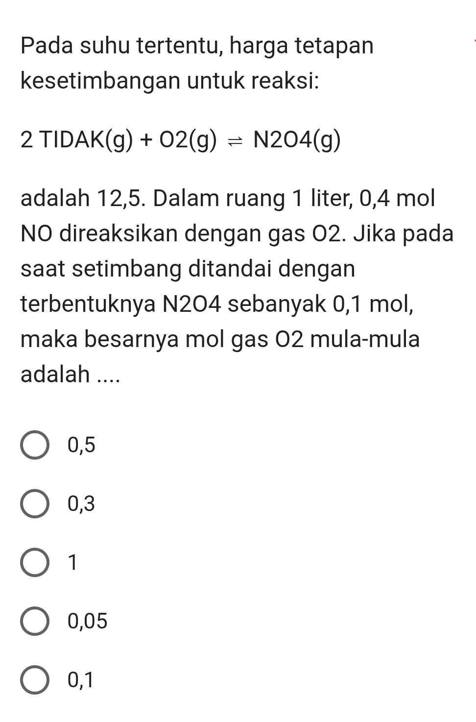 Pada suhu tertentu, harga tetapan
kesetimbangan untuk reaksi:
2TIDAK(g)+O2(g)leftharpoons N2O4(g)
adalah 12,5. Dalam ruang 1 liter, 0,4 mol
NO direaksikan dengan gas O2. Jika pada
saat setimbang ditandai dengan
terbentuknya N2O4 sebanyak 0,1 mol,
maka besarnya mol gas 02 mula-mula
adalah ....
0,5
0,3
1
0,05
0,1