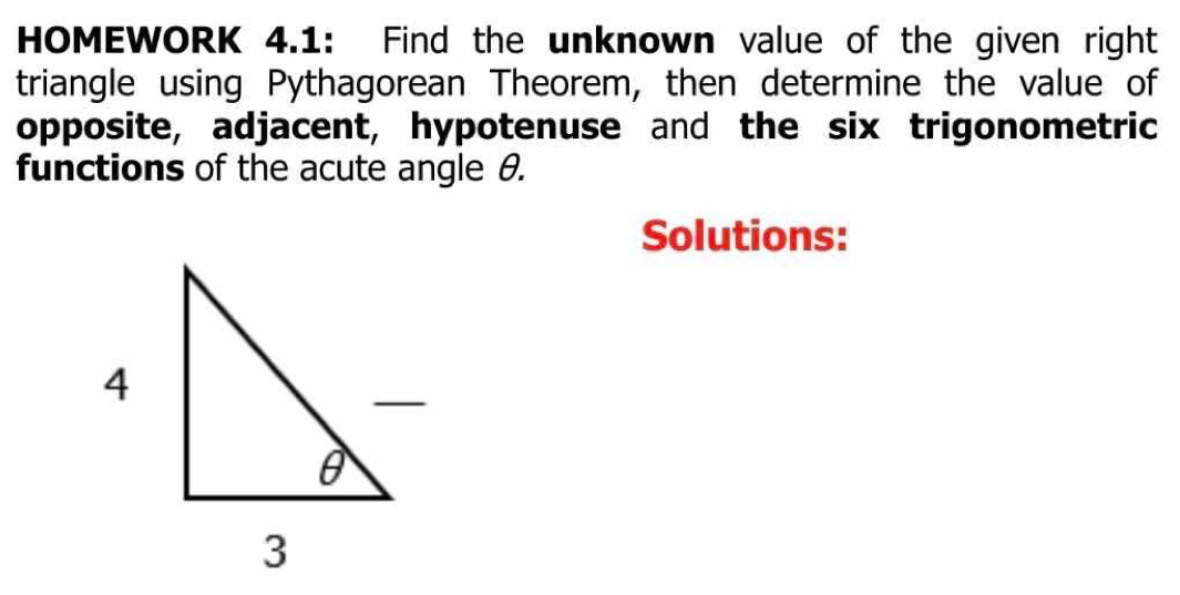 HOMEWORK 4.1: Find the unknown value of the given right 
triangle using Pythagorean Theorem, then determine the value of 
opposite, adjacent, hypotenuse and the six trigonometric 
functions of the acute angle θ. 
Solutions: