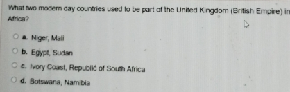 What two modern day countries used to be part of the United Kingdom (British Empire) in
Africa?
a. Niger, Mali
b. Egypt, Sudan
c. Ivory Coast, Republić of South Africa
d. Botswana, Namibia
