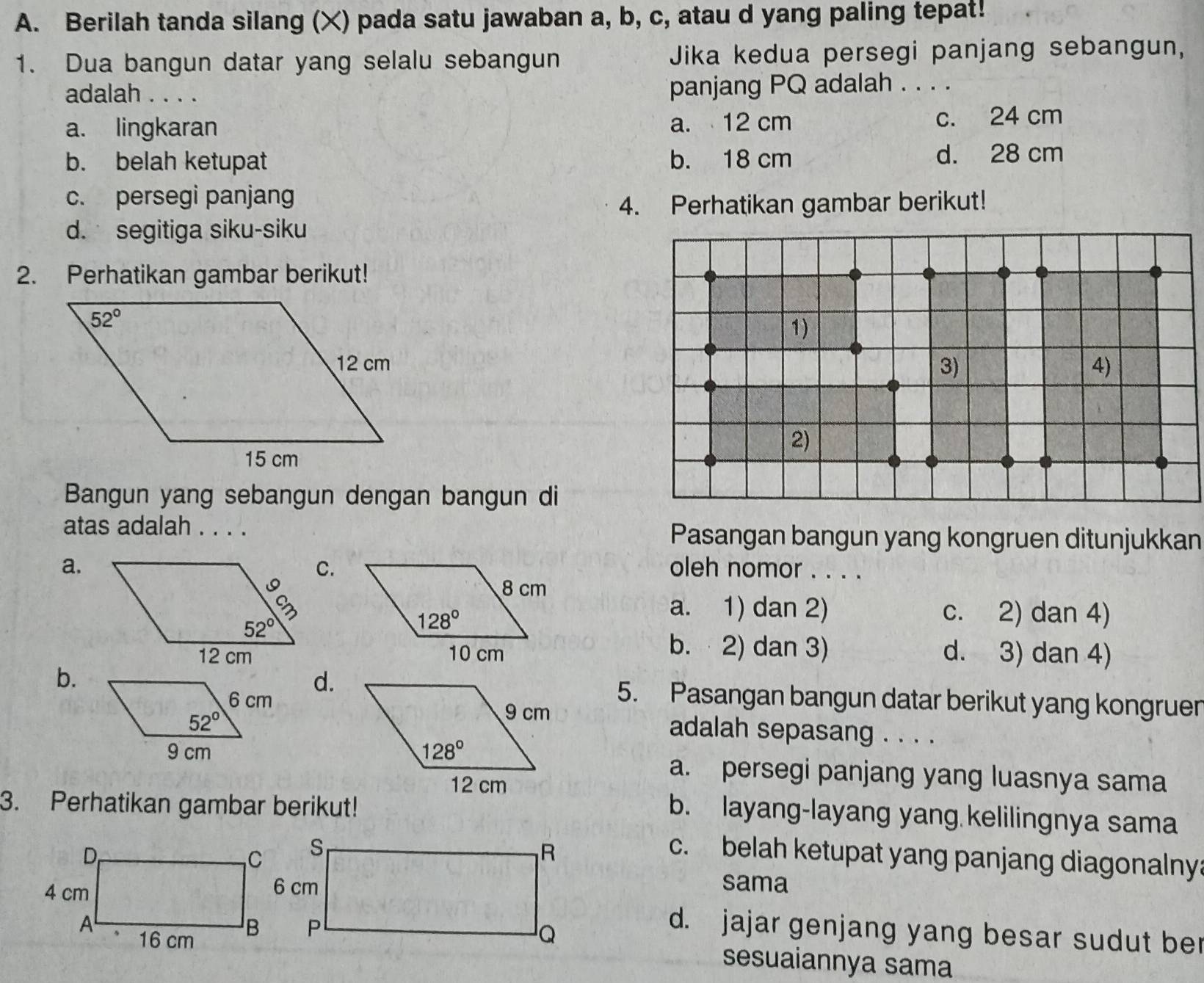 Berilah tanda silang (X) pada satu jawaban a, b, c, atau d yang paling tepat!
1. Dua bangun datar yang selalu sebangun Jika kedua persegi panjang sebangun,
adalah . . . . panjang PQ adalah . . . .
a. lingkaran a. 12 cm c. 24 cm
b. belah ketupat b. 18 cm d. 28 cm
c. persegi panjang
4. Perhatikan gambar berikut!
d. segitiga siku-siku
2. Perhatikan gambar berikut!
1)
3) 4)
2)
Bangun yang sebangun dengan bangun di
atas adalah . . . . Pasangan bangun yang kongruen ditunjukkan
C.
a.oleh nomor . . . .
a. 1) dan 2) c. 2) dan 4)
b. 2) dan 3)
d. 3) dan 4)
d.
b.5. Pasangan bangun datar berikut yang kongruer
adalah sepasang . . . .
a. persegi panjang yang luasnya sama
3. Perhatikan gambar berikut!
b. layang-layang yang kelilingnya sama
c. belah ketupat yang panjang diagonalny
sama
d. jajar genjang yang besar sudut ber
sesuaiannya sama