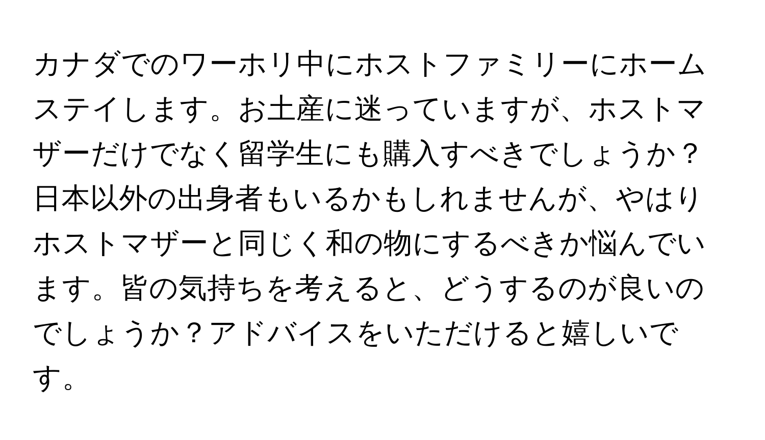 カナダでのワーホリ中にホストファミリーにホームステイします。お土産に迷っていますが、ホストマザーだけでなく留学生にも購入すべきでしょうか？日本以外の出身者もいるかもしれませんが、やはりホストマザーと同じく和の物にするべきか悩んでいます。皆の気持ちを考えると、どうするのが良いのでしょうか？アドバイスをいただけると嬉しいです。