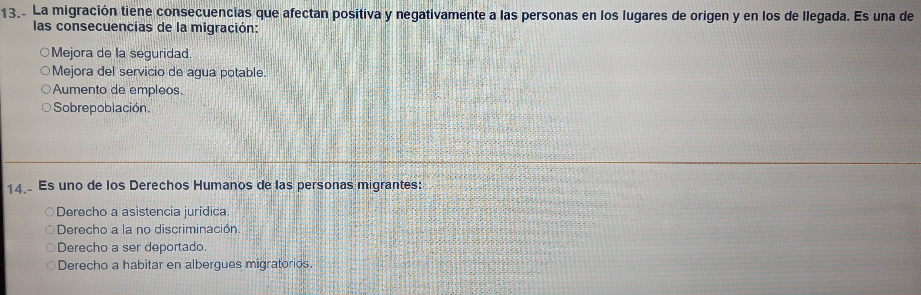 La migración tiene consecuencias que afectan positiva y negativamente a las personas en los lugares de origen y en los de llegada. Es una de
las consecuencias de la migración:
Mejora de la seguridad.
Mejora del servicio de agua potable.
Aumento de empleos.
Sobrepoblación.
14. Es uno de los Derechos Humanos de las personas migrantes:
Derecho a asistencia jurídica.
Derecho a la no discriminación.
Derecho a ser deportado.
Derecho a habitar en albergues migratorios.