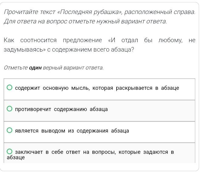 Νροчиητайτе τеκсτ κΠоследняя рубашка», расπолοжκенныей сπрава. 
Для ответа на воπрос отметьте нужныιй Βариант ответа. 
Как соотносится πредложκение ‖Ие отдал быιе люобому, не 
задумываясь» с содержанием всего абзаца? 
Οτметыτе один верныιй вариант ответа. 
содержит основную мысль, которая раскрывается в абзаце 
лротиворечит содержанию абзаца 
яΒляеΤся ΒыΒодом из содержания абзаца 
заключает в себе ответ на вопросы, Κоторые задаются в 
a6зaцe