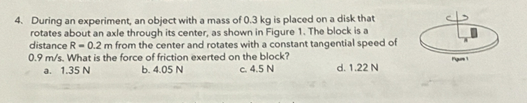 During an experiment, an object with a mass of 0.3 kg is placed on a disk that
rotates about an axle through its center, as shown in Figure 1. The block is a
distance R=0.2m from the center and rotates with a constant tangential speed of
A
0.9 m/s. What is the force of friction exerted on the block?
a. 1.35 N b. 4.05 N c. 4.5 N d. 1.22 N Figure 1