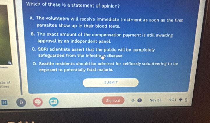 Which of these is a statement of opinion?
A. The volunteers will receive immediate treatment as soon as the first
parasites show up in their blood tests.
B. The exact amount of the compensation payment is still awaiting
approval by an independent panel.
C. SBRI scientists assert that the public will be completely
safeguarded from the infectious disease.
D. Seattle residents should be admired for selflessly volunteering to be
teats
exposed to potentially fatal malaria.
sts at SUBMIT
cines
D
Sign out Nov 26 9:21 8