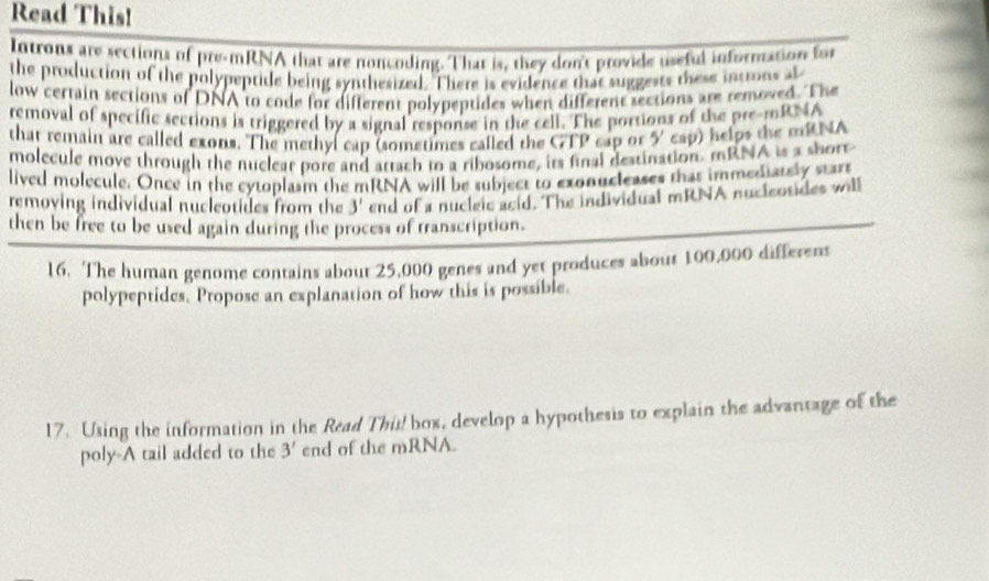 Read This! 
Introns are sections of pre-mRNA that are noncoding. That is, they don't provide useful information for 
the production of the polypeptide being synthesized. There is evidence that suggests these introns at 
low certain sections of DNA to code for different polypeptides when different sections are removed. The 
removal of specific sections is triggered by a signal response in the cell. The portions of the pre-mRNA 
that remain are called exons. The methyl cap (sometimes called the CTP cap or 5 cap) helps the mRNA 
molecule move through the nuclear pore and attach to a ribosome, its final destination. mRNA is a short 
lived molecule. Once in the cytoplasm the mRNA will be subject to exonucleases that immediately stars 
removing individual nucleotides from the 3' end of a nucleic acid. The individual mRNA nucieotides will 
then be free to be used again during the process of transcription. 
16. The human genome contains about 25,000 genes and yet produces about 100,000 differens 
polypeptides. Propose an explanation of how this is possible. 
17. Using the information in the Read This! box, develop a hypothesis to explain the advantage of the 
poly-A tail added to the 3' end of the mRNA.