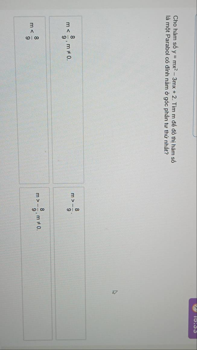 10:00
Cho hàm số y=mx^2-3mx+2. Tìm m đế đồ thị hàm số
là một Parabol có đỉnh nằm ở góc phần tư thứ nhất?
m , m!= 0.
m>- 8/9 .
m
m>- 8/9 , m!= 0.