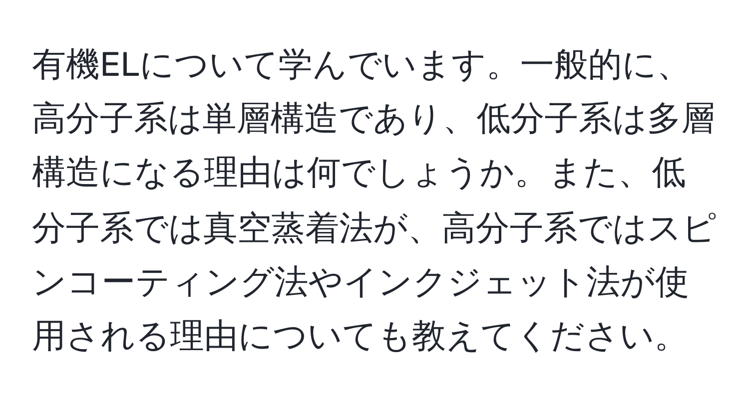 有機ELについて学んでいます。一般的に、高分子系は単層構造であり、低分子系は多層構造になる理由は何でしょうか。また、低分子系では真空蒸着法が、高分子系ではスピンコーティング法やインクジェット法が使用される理由についても教えてください。