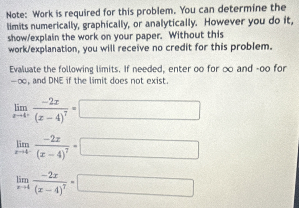 Note: Work is required for this problem. You can determine the 
limits numerically, graphically, or analytically. However you do it, 
show/explain the work on your paper. Without this 
work/explanation, you will receive no credit for this problem. 
Evaluate the following limits. If needed, enter oo for ∞ and -oo for
-∞, and DNE if the limit does not exist.
limlimits _xto 4^+frac -2x(x-4)^7=
□
limlimits _xto 4^-frac -2x(x-4)^7=
frac 
limlimits _xto 4frac -2x(x-4)^7= x_1+x_2=(frac 1/2