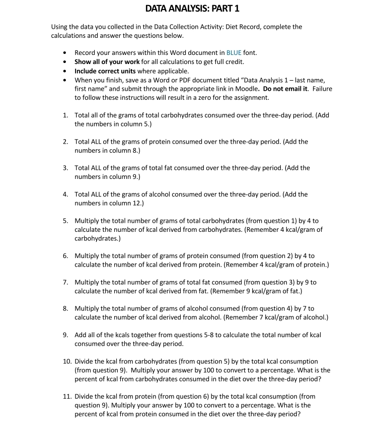 DATA ANALYSIS: PART 1
Using the data you collected in the Data Collection Activity: Diet Record, complete the
calculations and answer the questions below.
Record your answers within this Word document in BLUE font.
Show all of your work for all calculations to get full credit.
Include correct units where applicable.
When you finish, save as a Word or PDF document titled “Data Analysis 1 - last name,
first name” and submit through the appropriate link in Moodle. Do not email it. Failure
to follow these instructions will result in a zero for the assignment.
1. Total all of the grams of total carbohydrates consumed over the three-day period. (Add
the numbers in column 5.)
2. Total ALL of the grams of protein consumed over the three-day period. (Add the
numbers in column 8.)
3. Total ALL of the grams of total fat consumed over the three-day period. (Add the
numbers in column 9.)
4. Total ALL of the grams of alcohol consumed over the three-day period. (Add the
numbers in column 12.)
5. Multiply the total number of grams of total carbohydrates (from question 1) by 4 to
calculate the number of kcal derived from carbohydrates. (Remember 4 kcal/gram of
carbohydrates.)
6. Multiply the total number of grams of protein consumed (from question 2) by 4 to
calculate the number of kcal derived from protein. (Remember 4 kcal/gram of protein.)
7. Multiply the total number of grams of total fat consumed (from question 3) by 9 to
calculate the number of kcal derived from fat. (Remember 9 kcal/gram of fat.)
8. Multiply the total number of grams of alcohol consumed (from question 4) by 7 to
calculate the number of kcal derived from alcohol. (Remember 7 kcal/gram of alcohol.)
9. Add all of the kcals together from questions 5-8 to calculate the total number of kcal
consumed over the three-day period.
10. Divide the kcal from carbohydrates (from question 5) by the total kcal consumption
(from question 9). Multiply your answer by 100 to convert to a percentage. What is the
percent of kcal from carbohydrates consumed in the diet over the three-day period?
11. Divide the kcal from protein (from question 6) by the total kcal consumption (from
question 9). Multiply your answer by 100 to convert to a percentage. What is the
percent of kcal from protein consumed in the diet over the three-day period?